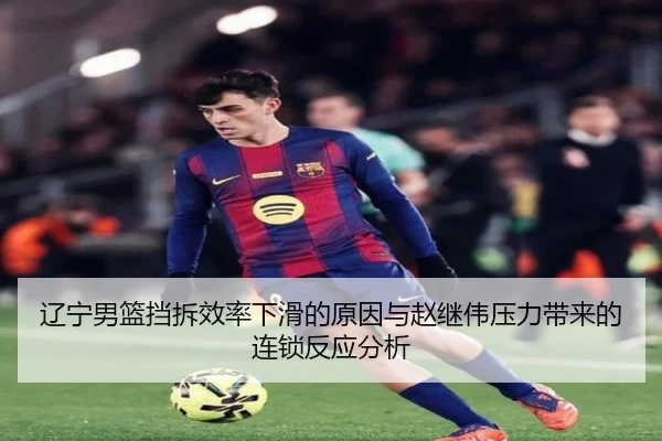 辽宁男篮挡拆效率下滑的原因与赵继伟压力带来的连锁反应分析