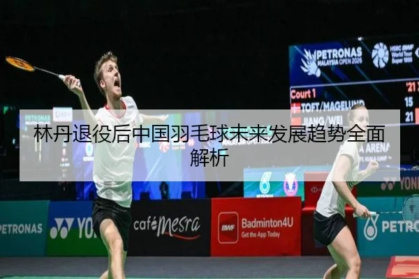 林丹退役后中国羽毛球未来发展趋势全面解析