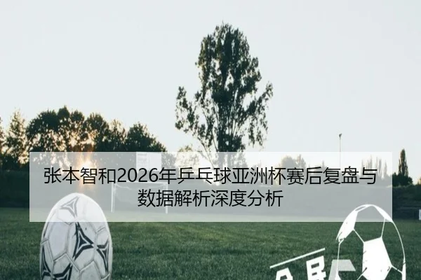 张本智和2026年乒乓球亚洲杯赛后复盘与数据解析深度分析